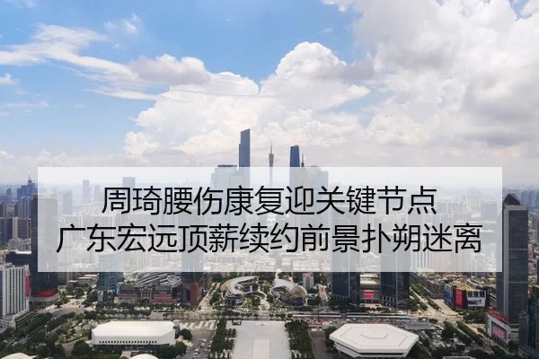 周琦腰伤康复迎关键节点 广东宏远顶薪续约前景扑朔迷离